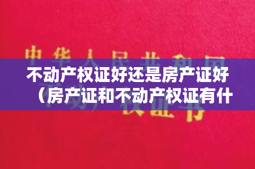 不动产权证好还是房产证好（房产证和不动产权证有什么区别？要注意什么？）