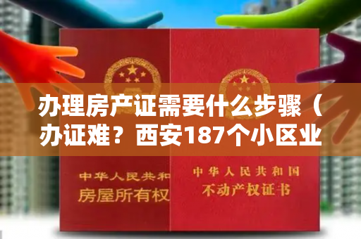 办理房产证需要什么步骤（办证难？西安187个小区业主可自办“房本”，内附具体流程）