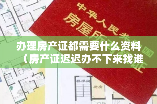 办理房产证都需要什么资料（房产证迟迟办不下来找谁投诉？）