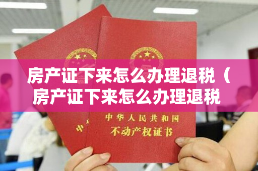 房产证下来怎么办理退税（房产证下来怎么办理退税 买房退税要准备什么材料）