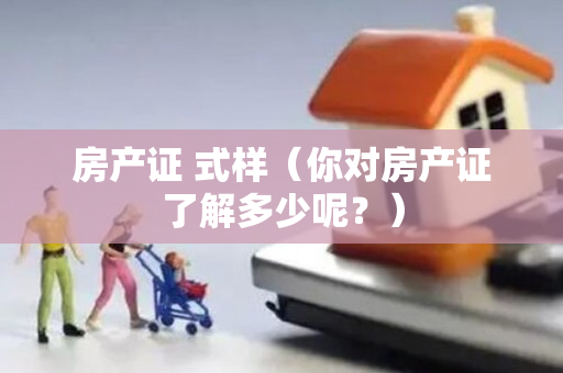 房产证 式样（你对房产证了解多少呢？）