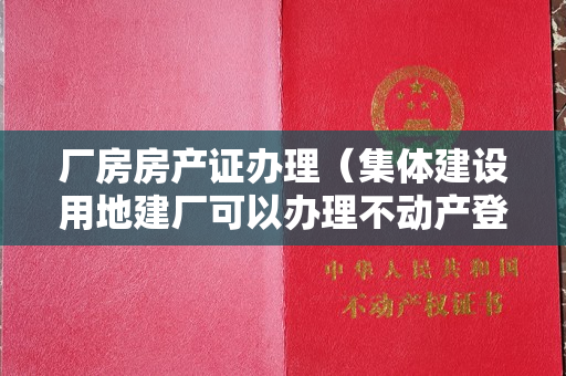 厂房房产证办理（集体建设用地建厂可以办理不动产登记吗？）