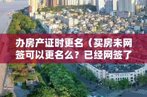 办房产证时更名（买房未网签可以更名么？已经网签了但没交房之前可以改名吗）
