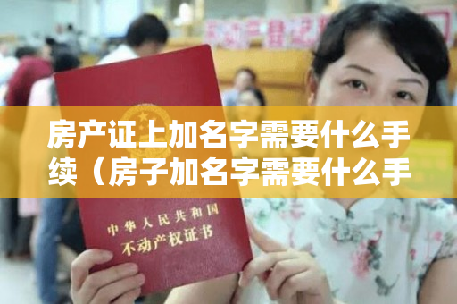 房产证上加名字需要什么手续（房子加名字需要什么手续该如何办理）