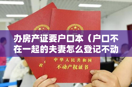 办房产证要户口本（户口不在一起的夫妻怎么登记不动产）