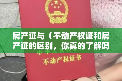 房产证与（不动产权证和房产证的区别，你真的了解吗？）