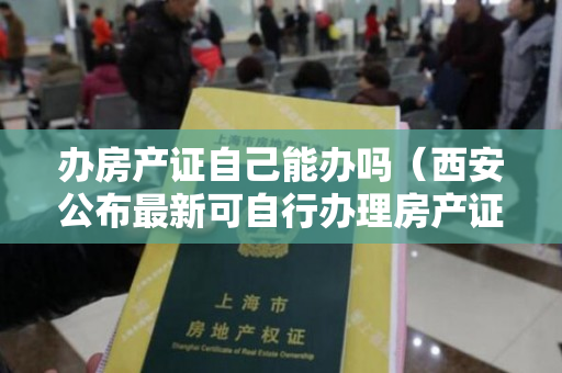 办房产证自己能办吗（西安公布最新可自行办理房产证名单,快看看有你家没？）