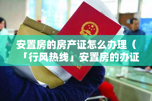 安置房的房产证怎么办理（「行风热线」安置房的办证流程，你清楚吗？）