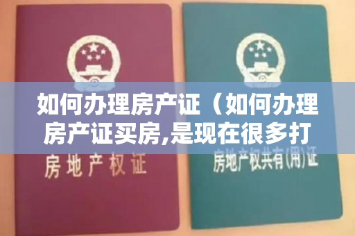 如何办理房产证（如何办理房产证买房,是现在很多打工人的赚钱目标）