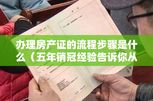 办理房产证的流程步骤是什么（五年销冠经验告诉你从看房买房到交房办证的所有流程及注意事项）