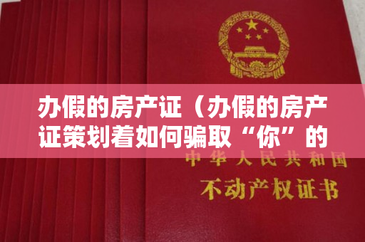 办假的房产证（办假的房产证策划着如何骗取“你”的钱财）