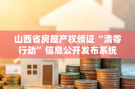 山西省房屋产权颁证“清零行动”信息公开发布系统