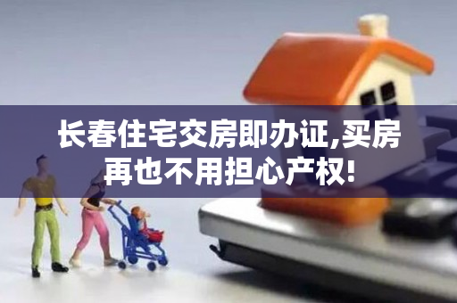 长春住宅交房即办证,买房再也不用担心产权!