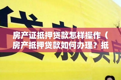房产证抵押贷款怎样操作（房产抵押贷款如何办理？抵押贷款要注意什么）