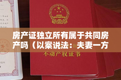 房产证独立所有属于共同房产吗（以案说法：夫妻一方离世的，另一方不得单独处分房产）
