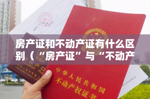 房产证和不动产证有什么区别（“房产证”与“不动产权证”有何不同，看完你就明白了）