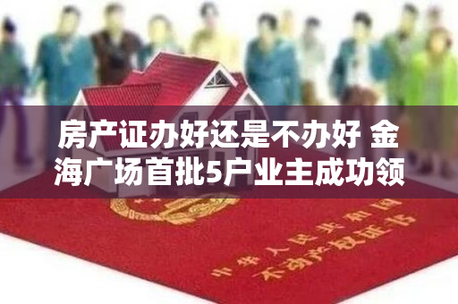 房产证办好还是不办好 金海广场首批5户业主成功领取不动产权证
