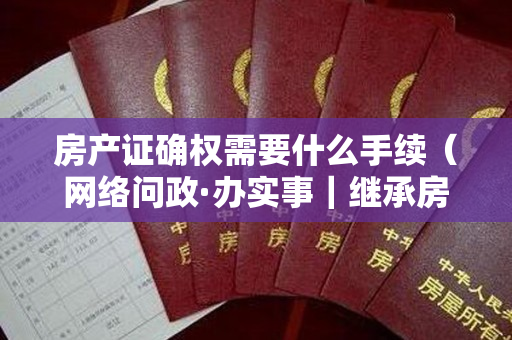 房产证确权需要什么手续（网络问政·办实事｜继承房产如何办理确权手续？）
