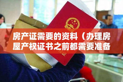 房产证需要的资料（办理房屋产权证书之前都需要准备哪些材料）