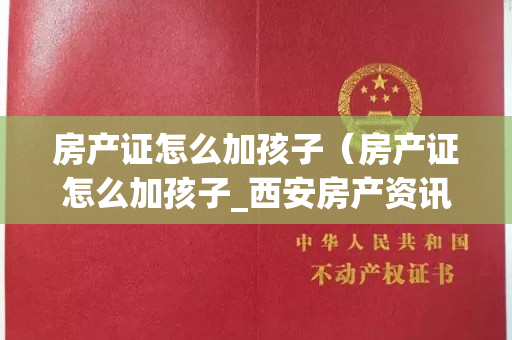 房产证怎么加孩子（房产证怎么加孩子_西安房产资讯）