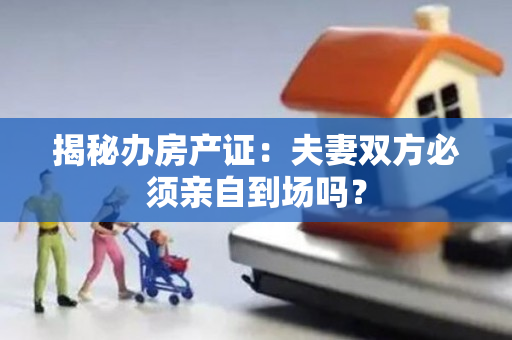 揭秘办房产证：夫妻双方必须亲自到场吗？