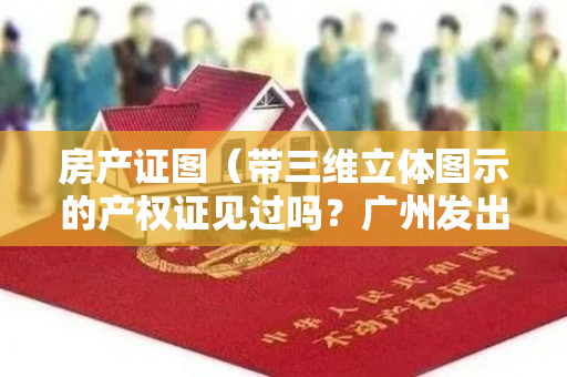 房产证图（带三维立体图示的产权证见过吗？广州发出了第一本）