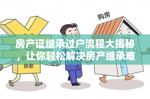 房产证继承过户流程大揭秘，让你轻松解决房产继承难题！