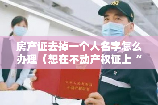 房产证去掉一个人名字怎么办理（想在不动产权证上“加名”或“去名”？本期特辑“小登”罗列了这些常见案例，注意划重点哦！）