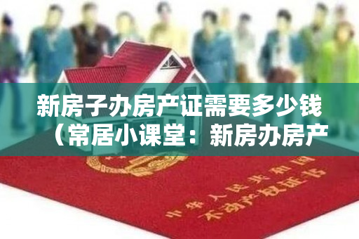新房子办房产证需要多少钱（常居小课堂：新房办房产证费用有哪些？）