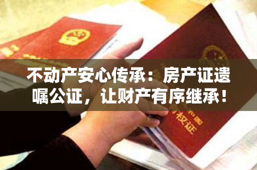 不动产安心传承：房产证遗嘱公证，让财产有序继承！