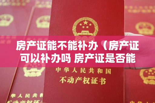 房产证能不能补办（房产证可以补办吗 房产证是否能补办）