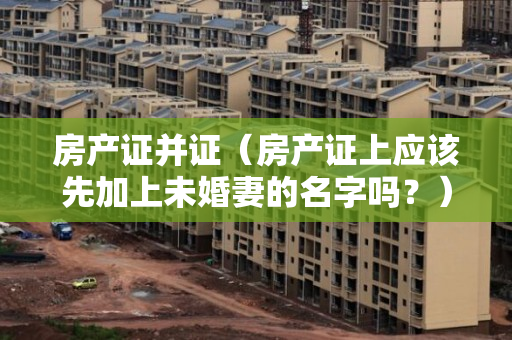 房产证并证（房产证上应该先加上未婚妻的名字吗？）