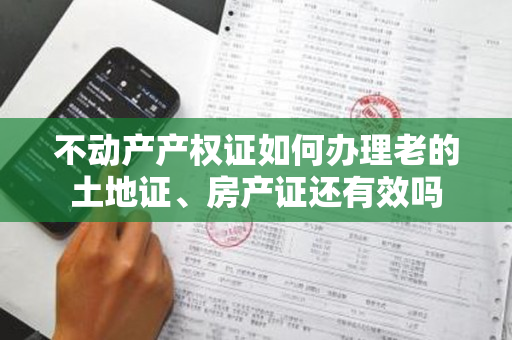 不动产产权证如何办理老的土地证、房产证还有效吗
