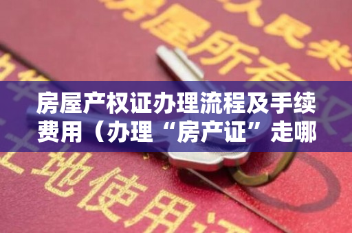 房屋产权证办理流程及手续费用（办理“房产证”走哪些流程？过来人3招让你少走弯路！）
