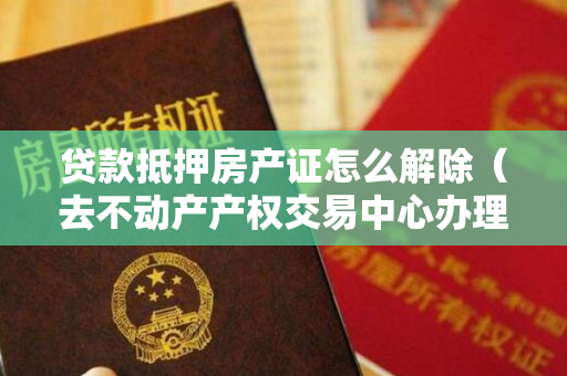 贷款抵押房产证怎么解除（去不动产产权交易中心办理抵押登记注销）