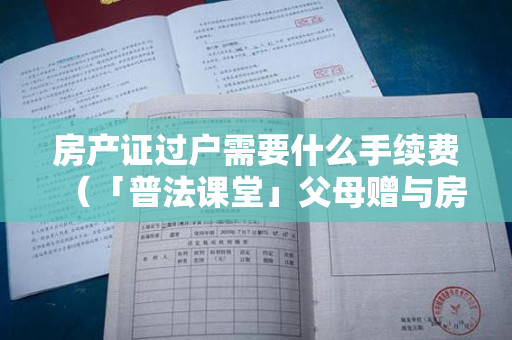 房产证过户需要什么手续费（「普法课堂」父母赠与房产过户费用是怎么计算的？）