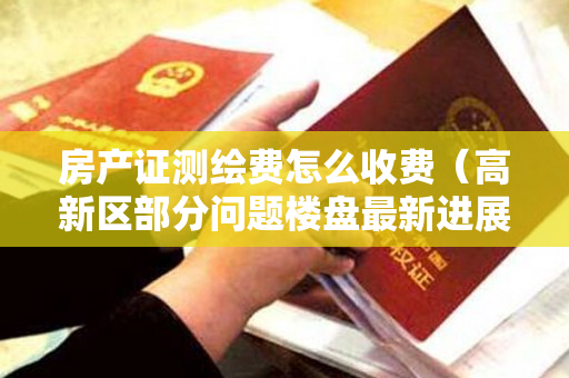 房产证测绘费怎么收费（高新区部分问题楼盘最新进展｜明日：市商务局值班）