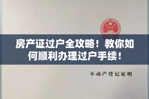 房产证过户全攻略！教你如何顺利办理过户手续！