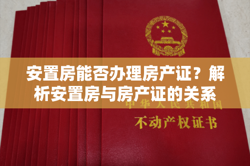 安置房能否办理房产证？解析安置房与房产证的关系