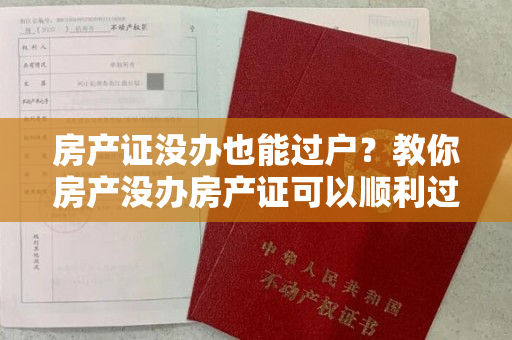 房产证没办也能过户？教你房产没办房产证可以顺利过户手续！