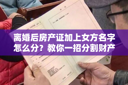 离婚后房产证加上女方名字怎么分？教你一招分割财产的方法！