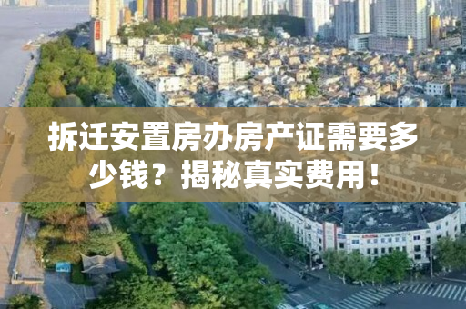 拆迁安置房办房产证需要多少钱？揭秘真实费用！