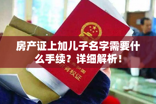 房产证上加儿子名字需要什么手续？详细解析！