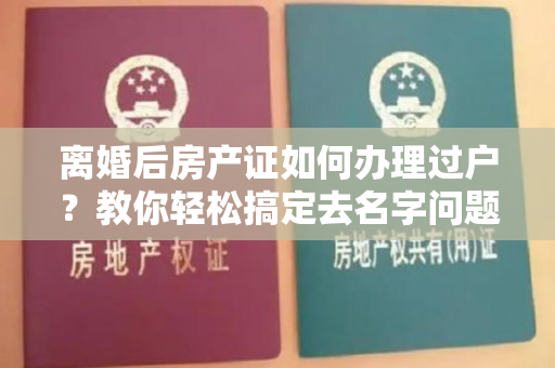 离婚后房产证如何办理过户？教你轻松搞定去名字问题！