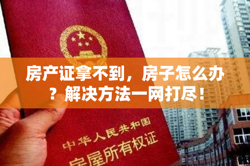 房产证拿不到，房子怎么办？解决方法一网打尽！