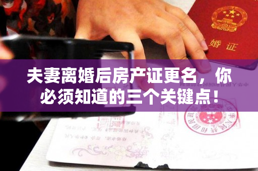 夫妻离婚后房产证更名，你必须知道的三个关键点！