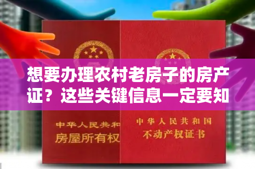 想要办理农村老房子的房产证？这些关键信息一定要知道！