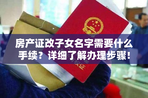 房产证改子女名字需要什么手续？详细了解办理步骤！